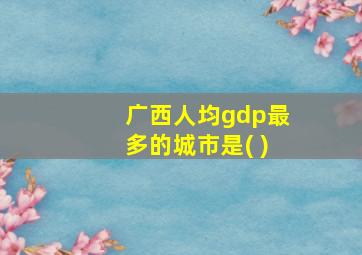 广西人均gdp最多的城市是( )